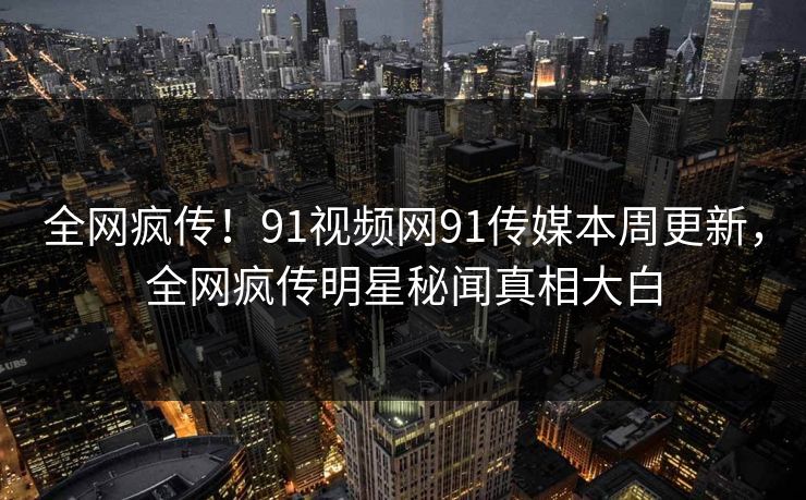 全网疯传！91视频网91传媒本周更新，全网疯传明星秘闻真相大白