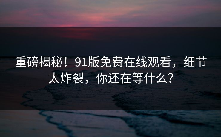 重磅揭秘！91版免费在线观看，细节太炸裂，你还在等什么？