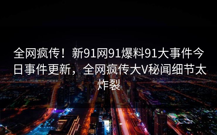 全网疯传！新91网91爆料91大事件今日事件更新，全网疯传大V秘闻细节太炸裂