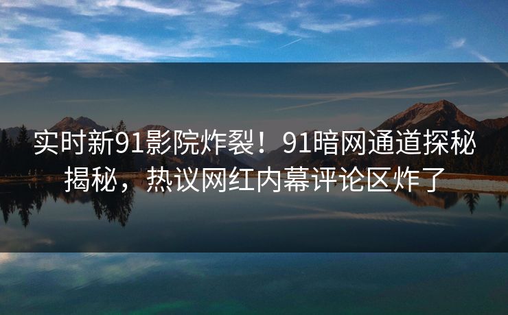 实时新91影院炸裂！91暗网通道探秘揭秘，热议网红内幕评论区炸了