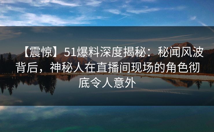 【震惊】51爆料深度揭秘：秘闻风波背后，神秘人在直播间现场的角色彻底令人意外