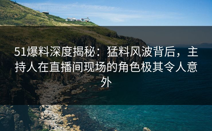 51爆料深度揭秘：猛料风波背后，主持人在直播间现场的角色极其令人意外