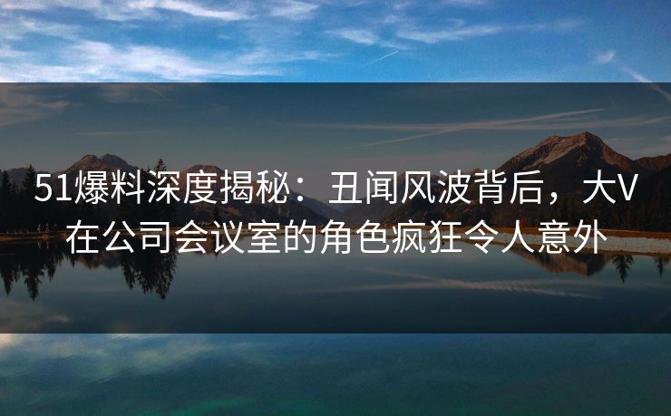 51爆料深度揭秘：丑闻风波背后，大V在公司会议室的角色疯狂令人意外