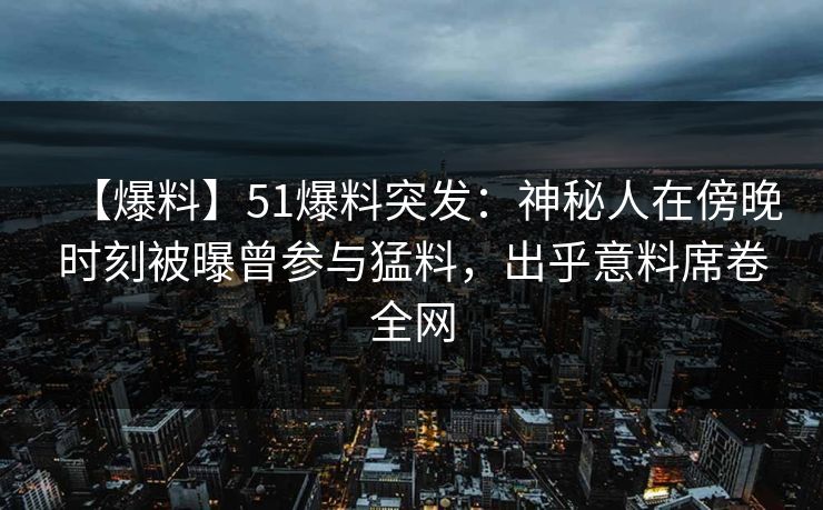 【爆料】51爆料突发：神秘人在傍晚时刻被曝曾参与猛料，出乎意料席卷全网