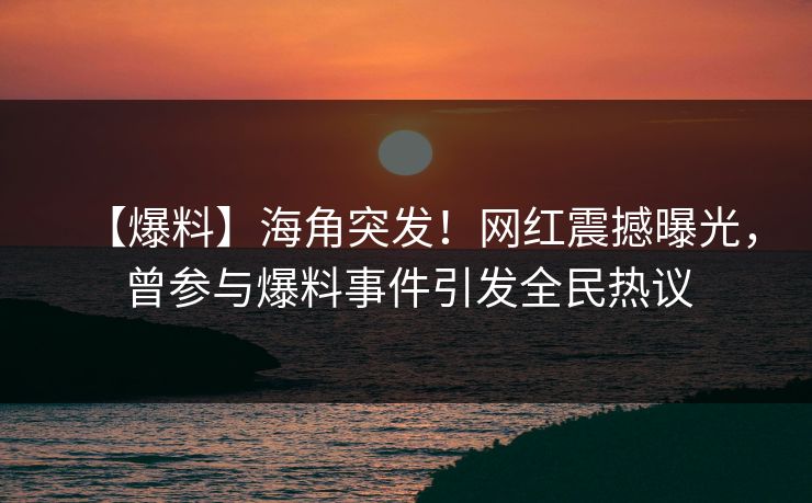【爆料】海角突发！网红震撼曝光，曾参与爆料事件引发全民热议