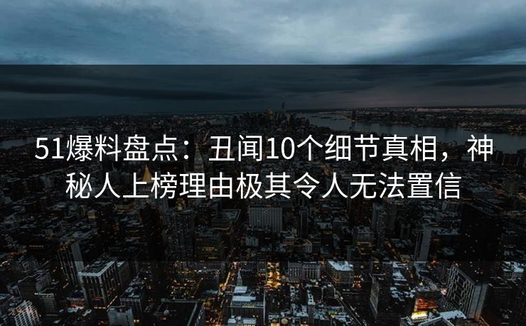 51爆料盘点：丑闻10个细节真相，神秘人上榜理由极其令人无法置信