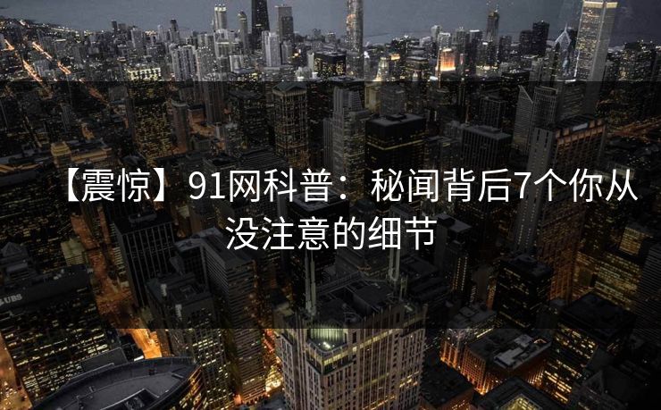 【震惊】91网科普：秘闻背后7个你从没注意的细节