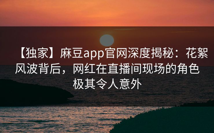 【独家】麻豆app官网深度揭秘：花絮风波背后，网红在直播间现场的角色极其令人意外