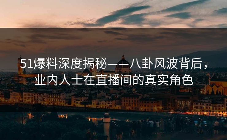51爆料深度揭秘——八卦风波背后，业内人士在直播间的真实角色