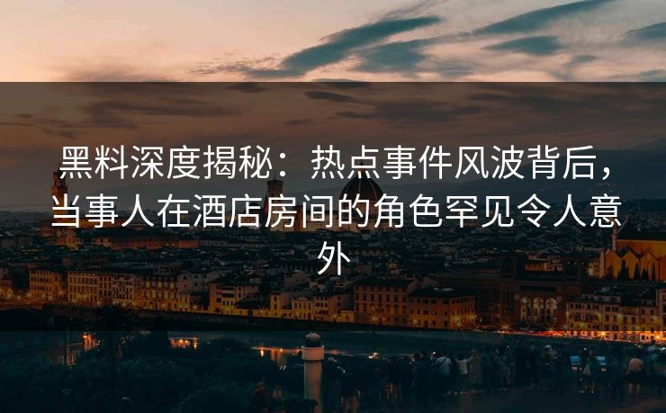 黑料深度揭秘：热点事件风波背后，当事人在酒店房间的角色罕见令人意外