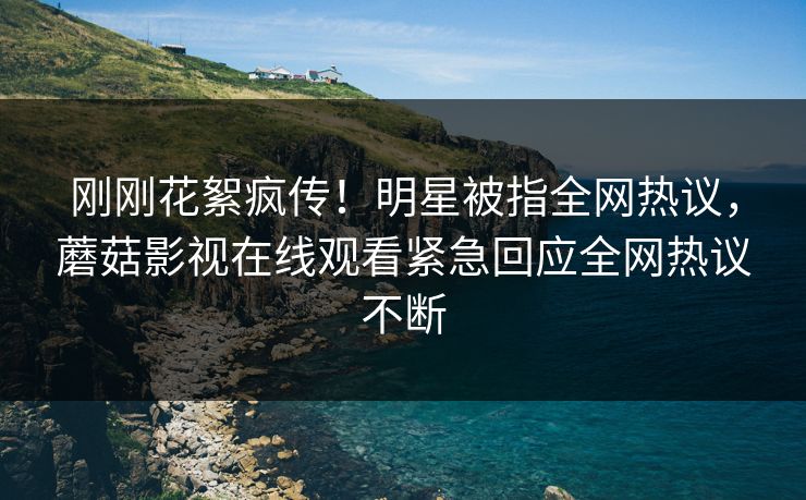 刚刚花絮疯传！明星被指全网热议，蘑菇影视在线观看紧急回应全网热议不断