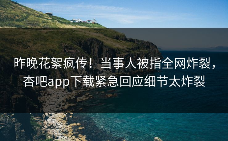 昨晚花絮疯传！当事人被指全网炸裂，杏吧app下载紧急回应细节太炸裂