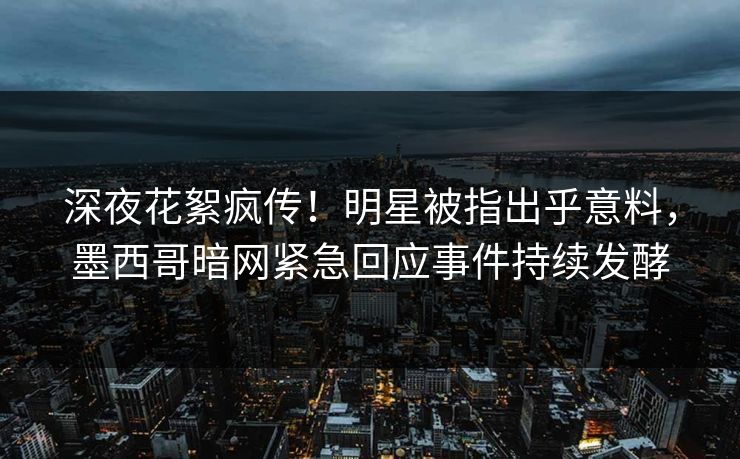 深夜花絮疯传！明星被指出乎意料，墨西哥暗网紧急回应事件持续发酵