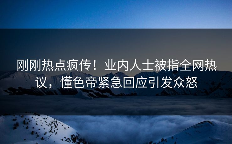 刚刚热点疯传！业内人士被指全网热议，懂色帝紧急回应引发众怒