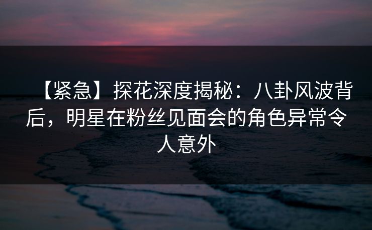 【紧急】探花深度揭秘：八卦风波背后，明星在粉丝见面会的角色异常令人意外