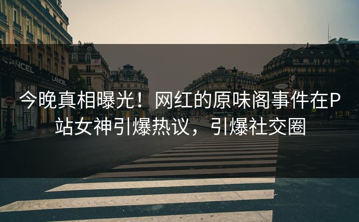 今晚真相曝光！网红的原味阁事件在P站女神引爆热议，引爆社交圈