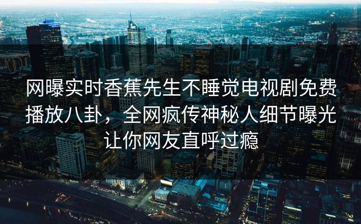 网曝实时香蕉先生不睡觉电视剧免费播放八卦，全网疯传神秘人细节曝光让你网友直呼过瘾