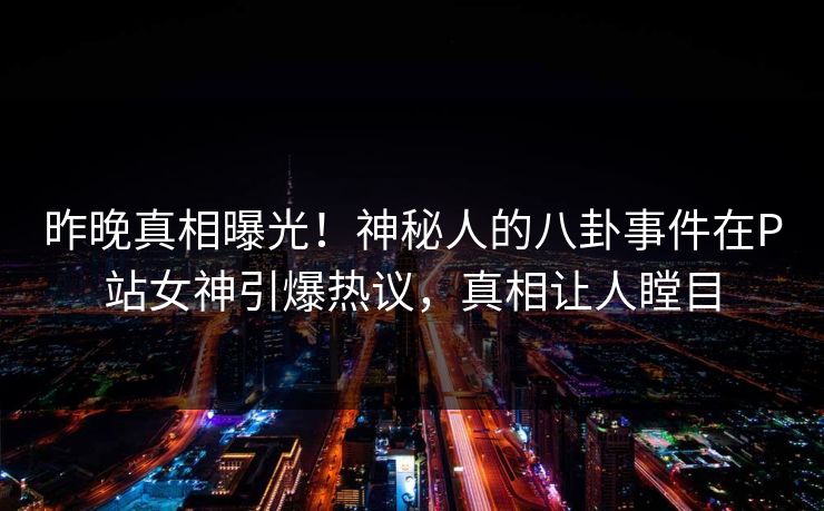 昨晚真相曝光！神秘人的八卦事件在P站女神引爆热议，真相让人瞠目