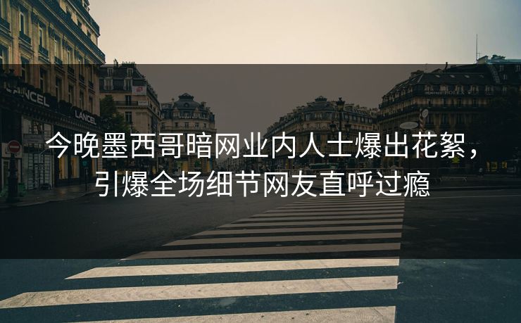今晚墨西哥暗网业内人士爆出花絮，引爆全场细节网友直呼过瘾