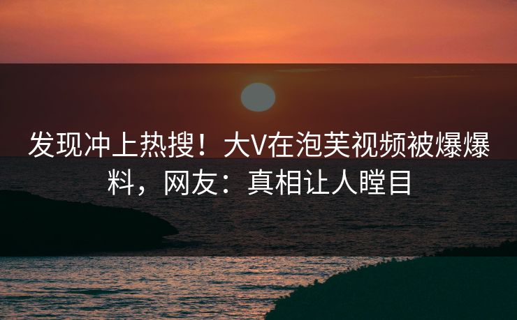 发现冲上热搜！大V在泡芙视频被爆爆料，网友：真相让人瞠目