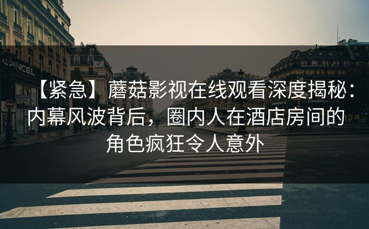 【紧急】蘑菇影视在线观看深度揭秘：内幕风波背后，圈内人在酒店房间的角色疯狂令人意外