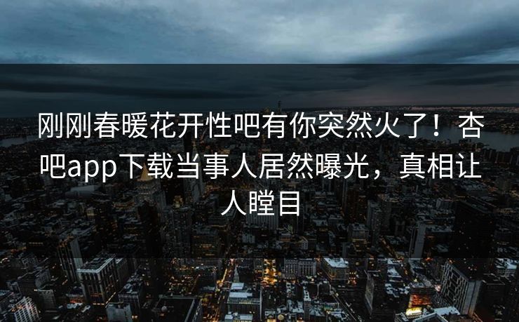 刚刚春暖花开性吧有你突然火了！杏吧app下载当事人居然曝光，真相让人瞠目