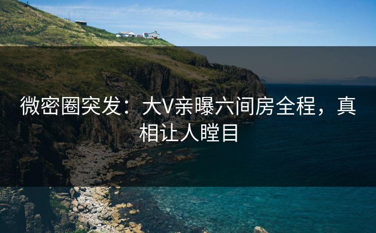 微密圈突发：大V亲曝六间房全程，真相让人瞠目