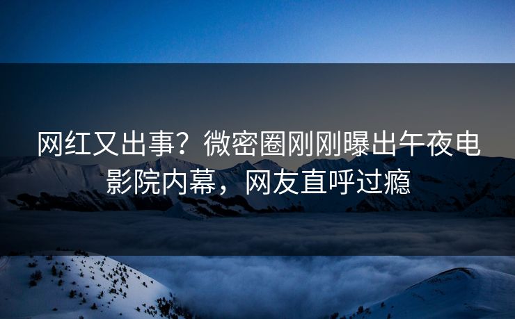 网红又出事？微密圈刚刚曝出午夜电影院内幕，网友直呼过瘾