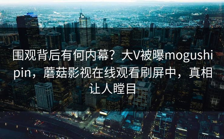 围观背后有何内幕？大V被曝mogushipin，蘑菇影视在线观看刷屏中，真相让人瞠目