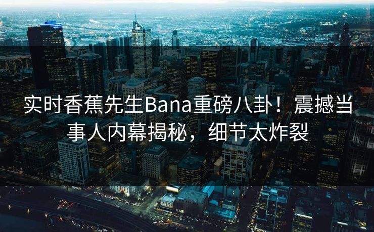 实时香蕉先生Bana重磅八卦！震撼当事人内幕揭秘，细节太炸裂