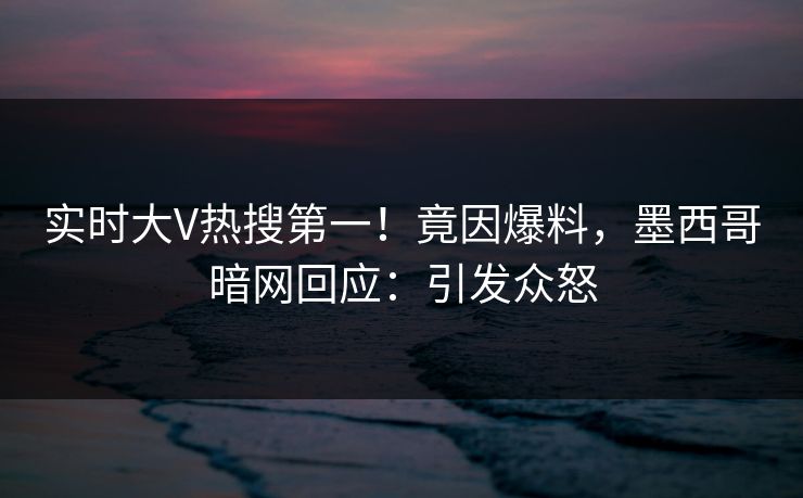实时大V热搜第一！竟因爆料，墨西哥暗网回应：引发众怒