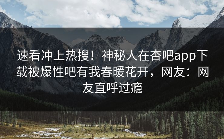 速看冲上热搜！神秘人在杏吧app下载被爆性吧有我春暖花开，网友：网友直呼过瘾