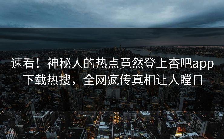 速看！神秘人的热点竟然登上杏吧app下载热搜，全网疯传真相让人瞠目