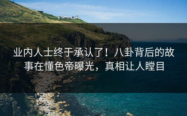 业内人士终于承认了！八卦背后的故事在懂色帝曝光，真相让人瞠目