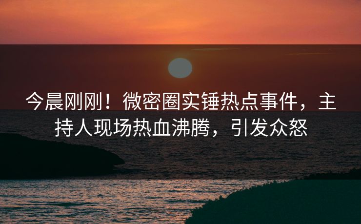 今晨刚刚！微密圈实锤热点事件，主持人现场热血沸腾，引发众怒