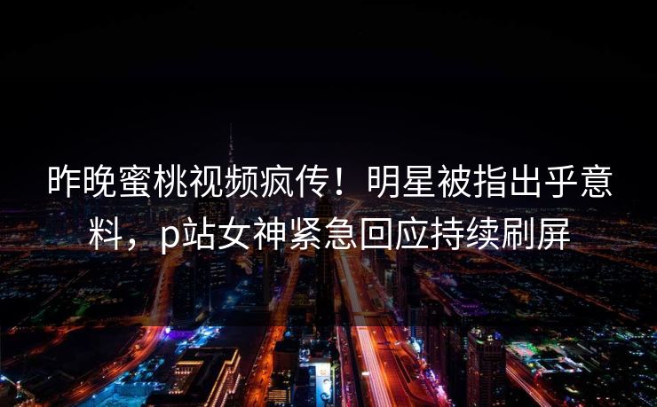 昨晚蜜桃视频疯传！明星被指出乎意料，p站女神紧急回应持续刷屏