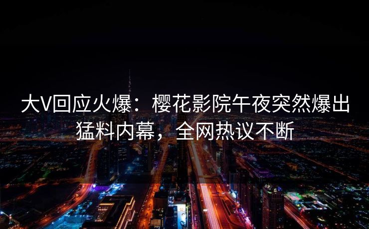 大V回应火爆：樱花影院午夜突然爆出猛料内幕，全网热议不断
