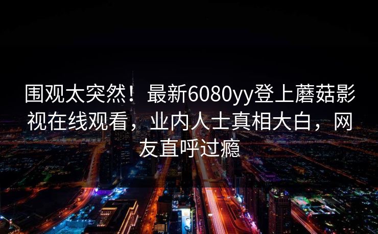 围观太突然！最新6080yy登上蘑菇影视在线观看，业内人士真相大白，网友直呼过瘾