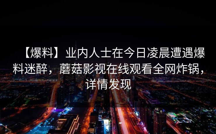 【爆料】业内人士在今日凌晨遭遇爆料迷醉，蘑菇影视在线观看全网炸锅，详情发现