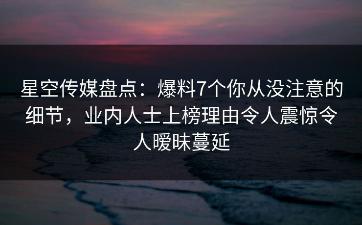 星空传媒盘点:爆料7个你从没注意的细节,业内人士上榜理由令人震惊令人暧昧蔓延 星空传媒盘点:爆料7个你从没注意的细节,业内人士上榜理由令人震惊令人暧昧蔓延