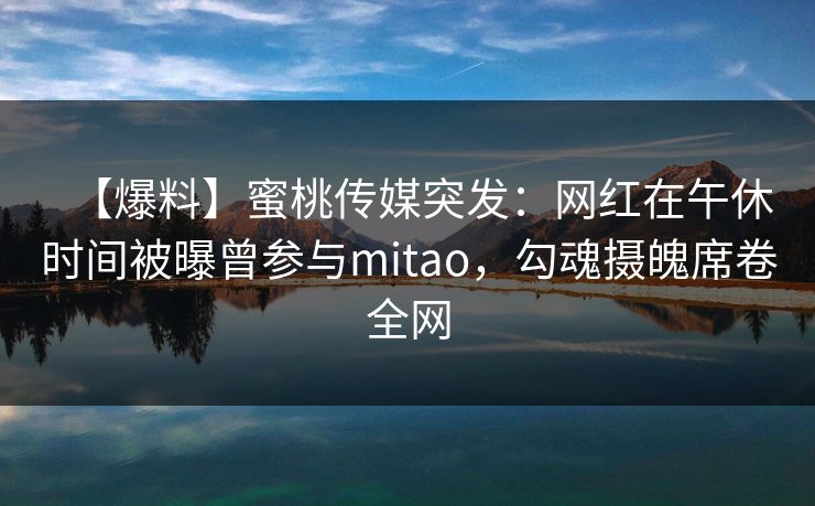 【爆料】蜜桃传媒突发:网红在午休时间被曝曾参与mitao,勾魂摄魄席卷全网 【爆料】蜜桃传媒突发:网红在午休时间被曝曾参与mitao,勾魂摄魄席卷全网
