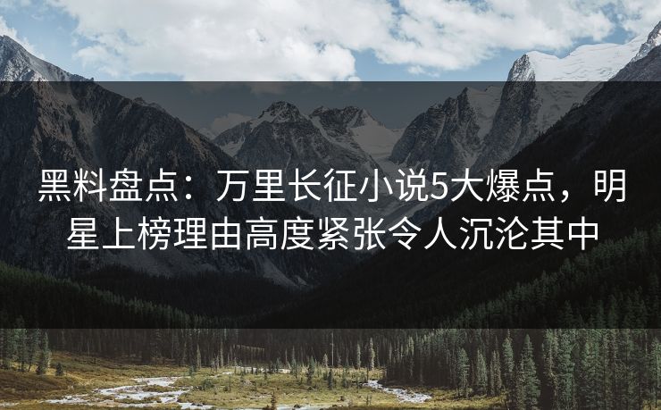 黑料盘点：万里长征小说5大爆点，明星上榜理由高度紧张令人沉沦其中