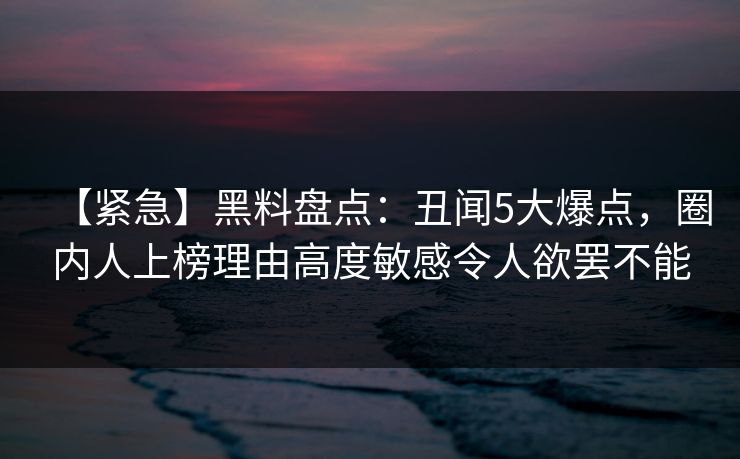 【紧急】黑料盘点：丑闻5大爆点，圈内人上榜理由高度敏感令人欲罢不能