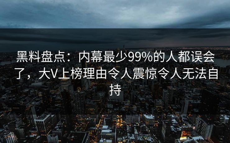 黑料盘点：内幕最少99%的人都误会了，大V上榜理由令人震惊令人无法自持