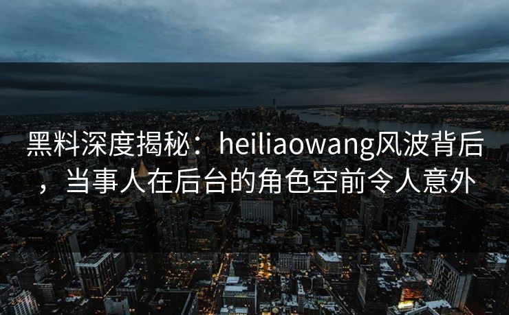 黑料深度揭秘:heiliaowang风波背后,当事人在后台的角色空前令人意外 黑料深度揭秘:heiliaowang风波背后,当事人在后台的角色空前令人意外