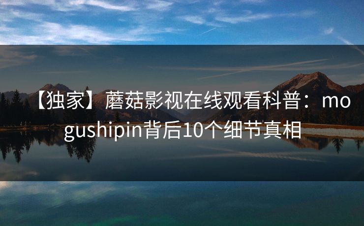 【独家】蘑菇影视在线观看科普:mogushipin背后10个细节真相 【独家】蘑菇影视在线观看科普:mogushipin背后10个细节真相