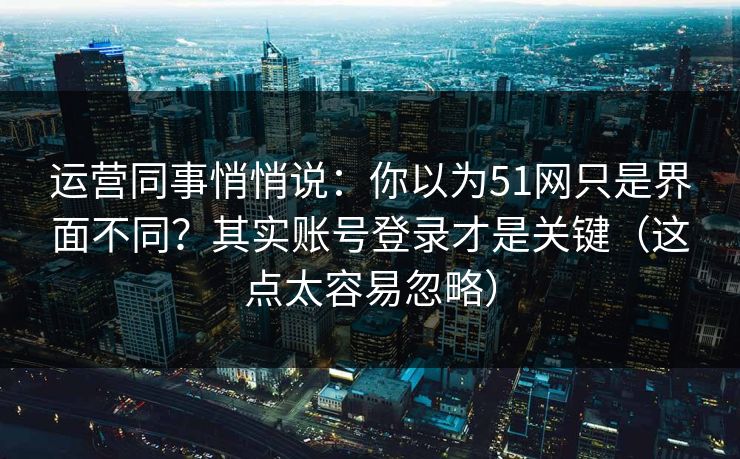 运营同事悄悄说:你以为51网只是界面不同?其实账号登录才是关键(这点太容易忽略) 运营同事悄悄说:你以为51网只是界面不同?其实账号登录才是关键(这点太容易忽略)