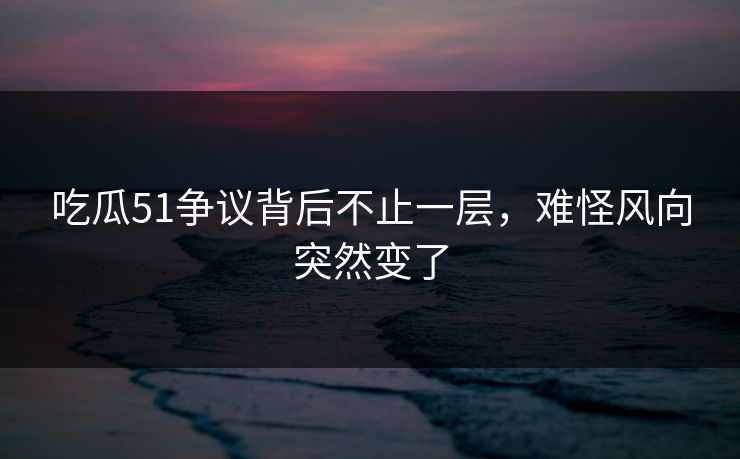 吃瓜51争议背后不止一层，难怪风向突然变了