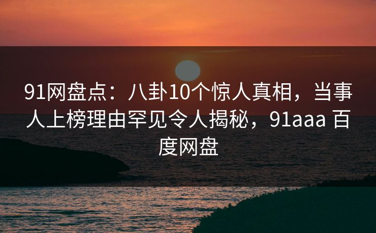 91网盘点：八卦10个惊人真相，当事人上榜理由罕见令人揭秘，91aaa 百度网盘